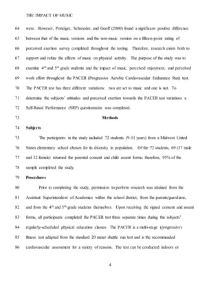 THE IMPACT OF MUSIC
4
were. However, Potteiger, Schroeder, and Geoff (2000) found a significant positive difference64
between that of the music versions and the non-music version on a fifteen-point rating of65
perceived exertion survey completed throughout the testing. Therefore, research exists both to66
support and refute the effects of music on physical activity. The purpose of the study was to67
examine 4th and 5th grade students and the impact of music, perceived enjoyment, and perceived68
work effort throughout the PACER (Progressive Aerobic Cardiovascular Endurance Run) test.69
The PACER test has three different variations: two are set to music and one is not. To70
determine the subjects’ attitudes and perceived exertion towards the PACER test variations a71
Self-Rated Performance (SRP) questionnaire was completed.72
Methods73
Subjects74
The participants in the study included 72 students (9-11 years) from a Midwest United75
States elementary school chosen for its diversity in population. Of the 72 students, 69 (37 male76
and 32 female) returned the parental consent and child assent forms; therefore, 95% of the77
sample completed the study.78
Procedures79
Prior to completing the study, permission to perform research was attained from the80
Assistant Superintendent of Academics within the school district, from the parents/guardians,81
and from the 4th and 5th grade students themselves. Upon receiving the signed consent and assent82
forms, all participants completed the PACER test three separate times during the subjects’83
regularly-scheduled physical education classes. The PACER is a multi-stage (progressive)84
fitness test adapted from the standard 20 meter shuttle run test and is the recommended85
cardiovascular assessment for a variety of reasons. The test can be conducted indoors or86
 