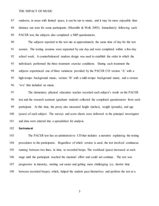 THE IMPACT OF MUSIC
5
outdoors, in areas with limited space, it can be run to music, and it may be more enjoyable than87
distance run tests for some participants (Meredith & Welk 2005). Immediately following each88
PACER test, the subjects also completed a SRP questionnaire.89
The subjects reported to the test site at approximately the same time of day for the test90
session. The testing sessions were separated by one day and were completed within a five-day91
school week. A counterbalanced random design was used to establish the order in which the92
individuals performed the three treatment exercise conditions. During each treatment the93
subjects experienced one of three variations provided by the PACER CD: version ‘A’ with a94
high-tempo background music; version ‘B’ with a mild-tempo background music; and a version95
‘w/o’ that included no music.96
The elementary physical education teacher recorded each subject’s result on the PACER97
test and the research assistant (graduate student) collected the completed questionnaire from each98
participant. At this time, the proxy also measured height (inches), weight (pounds), and age99
(years) of each subject. The surveys and score sheets were delivered to the principal investigator100
and data were entered into a spreadsheet for analysis.101
Instrument102
The PACER test has an administrative CD that includes a narrative explaining the testing103
procedures to the participants. Regardless of which version is used, the test involved continuous104
running between two lines, in time, to recorded beeps. The workload (pace) increased at each105
stage until the participant reached the maximal effort and could not continue. The test was106
progressive in intensity, starting out easier and getting more challenging (i.e. shorter time107
between recorded beeps); which, helped the student pace themselves and perform the test at a108
 