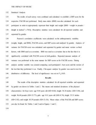 THE IMPACT OF MUSIC
7
Statistical Analysis132
The results of each survey were combined and calculated to establish a SRP score for the133
respective PACER test performed. Body mass index (BMI) was also calculated for each134
participant in order to appropriately represent their height and weight [BMI = weight in pounds /135
(height in inches)2 x 703)]. Descriptive statistics were calculated for all reported variables and136
separated by gender.137
Pearson’s correlation coefficients were calculated on the anthropometric variables138
(weight, height, and BMI), PACER scores, and SRP scores and analyzed by gender. Analysis of139
variance for PACER score was calculated and separated by gender and music version as fixed140
factors, with BMI used as a covariate. BMI was used as a covariate due to the fact that it is141
significantly correlated with PACER scores in both genders. Repeated measure analysis of142
variance was performed in the same manner for SRP scores as for PACER scores. During143
analysis another variable was created comparing each participant’s best score and the version of144
the test that they performed it on. Finally, Chi-square analysis by gender was used to test for145
distribution of difference. The level of significance was set at P < 0.05.146
Results147
The results of the descriptive statistics calculated for all reported variables and separated148
by gender are shown in Tables 1 and 2. The means and standard deviations of the physical149
characteristics for boys were: age 9.84 years old (SD=0.60), height 56.36 inches (SD=3.04), and150
weight 96.68 pounds (SD=33.77); girls: age 9.81 years old (SD=0.74), height 55.51 inches151
(SD=2.82), and weight 85.59 pounds (SD=21.36). Mean values of the PACER and SRP scores152
can also be found for Tables 1 and 2 and in Figures 1 and 2.153
154
 