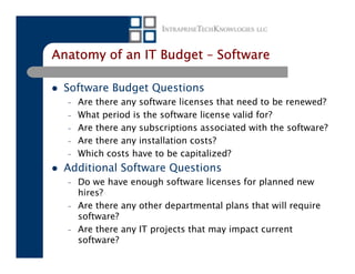 Anatomy of an IT Budget – Software

 Software Budget Questions
  –   Are there any software licenses that need to be renewed?
  –   What period is the software license valid for?
  –   Are there any subscriptions associated with the software?
  –   Are there any installation costs?
  –   Which costs have to be capitalized?
 Additional Software Questions
  –   Do we have enough software licenses for planned new
      hires?
  –   Are there any other departmental plans that will require
      software?
  –   Are there any IT projects that may impact current
      software?
 