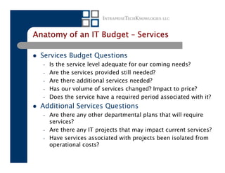 Anatomy of an IT Budget – Services

 Services Budget Questions
  –   Is the service level adequate for our coming needs?
  –   Are the services provided still needed?
  –   Are there additional services needed?
  –   Has our volume of services changed? Impact to price?
  –   Does the service have a required period associated with it?
 Additional Services Questions
  –   Are there any other departmental plans that will require
      services?
  –   Are there any IT projects that may impact current services?
  –   Have services associated with projects been isolated from
      operational costs?
 