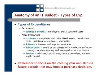 Anatomy of an IT Budget – Types of Exp

 Types of Expenditures
  –   Personnel
        Salaries & Benefits – employees and associated costs
  –   Non-Personnel
        Hardware – equipment and other fixed assets, installation
        costs, maintenance contracts, warranties
        Software – licenses and support contracts
        Subscriptions – could be associated with hardware, software,
        training, cloud computing and managed service providers
        Services – advisors, consultants, service providers, auditors,
        legal counsel


 Remember to focus on the coming year and also on
 future periods that may impact purchase decisions
 