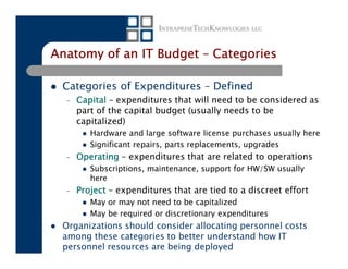 Anatomy of an IT Budget – Categories

 Categories of Expenditures – Defined
  –   Capital – expenditures that will need to be considered as
      part of the capital budget (usually needs to be
      capitalized)
         Hardware and large software license purchases usually here
         Significant repairs, parts replacements, upgrades
  –   Operating – expenditures that are related to operations
         Subscriptions, maintenance, support for HW/SW usually
         here
  –   Project – expenditures that are tied to a discreet effort
         May or may not need to be capitalized
         May be required or discretionary expenditures
 Organizations should consider allocating personnel costs
 among these categories to better understand how IT
 personnel resources are being deployed
 