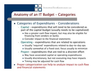 Anatomy of an IT Budget – Categories

 Categories of Expenditures – Considerations
  –   Capital – expenditures that will need to be considered as
      part of the capital budget (usually needs to be capitalized)
         Has a greater cash flow impact, but may also be eligible for
         financing from vendors or banks
         Consider impact to the financial statements
  –   Operating – expenditures that are related to operations
         Usually “required” expenditures related to day-to-day ops
         Usually somewhat of a fixed cost; focus usually to minimize
  –   Project – expenditures that are tied to a discreet effort
         May have associated capital or operating expenditures
         Usually discretionary, but not executing may have impacts
         Timing may be adjusted for cash flow
 Proper categorization can help to analyze impact to cash flow
 and financial statements
 