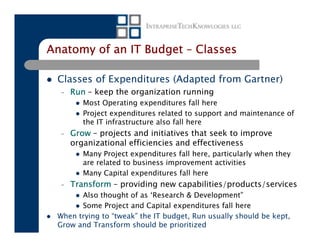 Anatomy of an IT Budget – Classes

 Classes of Expenditures (Adapted from Gartner)
  –   Run – keep the organization running
         Most Operating expenditures fall here
         Project expenditures related to support and maintenance of
         the IT infrastructure also fall here
  –   Grow – projects and initiatives that seek to improve
      organizational efficiencies and effectiveness
         Many Project expenditures fall here, particularly when they
         are related to business improvement activities
         Many Capital expenditures fall here
  –   Transform – providing new capabilities/products/services
       Also thought of as ‘Research & Development”
       Some Project and Capital expenditures fall here
 When trying to “tweak” the IT budget, Run usually should be kept,
 Grow and Transform should be prioritized
 
