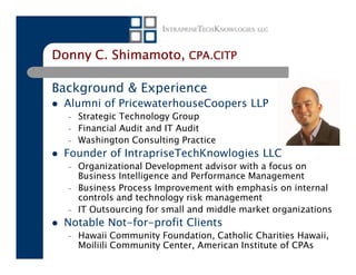 Donny C. Shimamoto, CPA.CITP

Background & Experience
 Alumni of PricewaterhouseCoopers LLP
  –   Strategic Technology Group
  –   Financial Audit and IT Audit
  –   Washington Consulting Practice
 Founder of IntrapriseTechKnowlogies LLC
  –   Organizational Development advisor with a focus on
      Business Intelligence and Performance Management
  –   Business Process Improvement with emphasis on internal
      controls and technology risk management
  –   IT Outsourcing for small and middle market organizations
 Notable Not-for-profit Clients
  –   Hawaii Community Foundation, Catholic Charities Hawaii,
      Moiliili Community Center, American Institute of CPAs
 