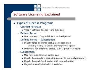 Software Licensing Explained

 Types of License Programs
  –   Outright Purchase
         “retail” software license – one time cost
  –   Defined Period
         One time cost; Only valid for a defined period
  –   Defined Period + Subscription
         Usually large one time cost, plus subscription
           –   annually usually 15-20% or original purchase price
         Only valid for a defined period, subscription = renewal
  –   Subscription
         May have one-time activation cost
         Usually has regularly recurring payments (annually/monthly)
         Usually has a defined period with renewal option
         Upgrades usually included / available
 