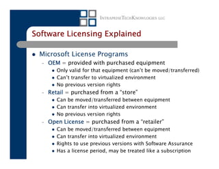 Software Licensing Explained

 Microsoft License Programs
  –   OEM = provided with purchased equipment
         Only valid for that equipment (can’t be moved/transferred)
         Can’t transfer to virtualized environment
         No previous version rights
  –   Retail = purchased from a “store”
         Can be moved/transferred between equipment
         Can transfer into virtualized environment
         No previous version rights
  –   Open License = purchased from a “retailer”
         Can be moved/transferred between equipment
         Can transfer into virtualized environment
         Rights to use previous versions with Software Assurance
         Has a license period, may be treated like a subscription
 