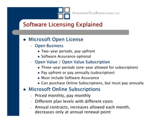 Software Licensing Explained

 Microsoft Open License
  –   Open Business
         Two-year periods, pay upfront
         Software Assurance optional
  –   Open Value / Open Value Subscription
         Three-year periods (one-year allowed for subscription)
         Pay upfront or pay annually (subscription)
         Must include Software Assurance
         Can purchase Online Subscriptions, but must pay annually
 Microsoft Online Subscriptions
  –   Priced monthly, pay monthly
  –   Different plan levels with different costs
  –   Annual contracts, increases allowed each month,
      decreases only at annual renewal point
 