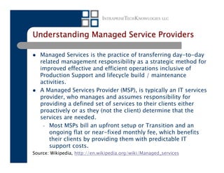 Understanding Managed Service Providers

   Managed Services is the practice of transferring day-to-day
   related management responsibility as a strategic method for
   improved effective and efficient operations inclusive of
   Production Support and lifecycle build / maintenance
   activities.
   A Managed Services Provider (MSP), is typically an IT services
   provider, who manages and assumes responsibility for
   providing a defined set of services to their clients either
   proactively or as they (not the client) determine that the
   services are needed.
    – Most MSPs bill an upfront setup or Transition and an
       ongoing flat or near-fixed monthly fee, which benefits
       their clients by providing them with predictable IT
       support costs.
Source: Wikipedia, http://en.wikipedia.org/wiki/Managed_services
 