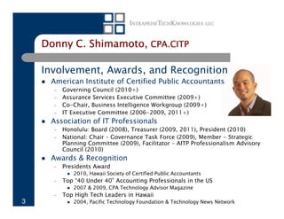Donny C. Shimamoto, CPA.CITP

    Involvement, Awards, and Recognition
     American Institute of Certified Public Accountants
      –   Governing Council (2010+)
      –   Assurance Services Executive Committee (2009+)
      –   Co-Chair, Business Intelligence Workgroup (2009+)
      –   IT Executive Committee (2006-2009, 2011+)
     Association of IT Professionals
      –   Honolulu: Board (2008), Treasurer (2009, 2011), President (2010)
      –   National: Chair – Governance Task Force (2009), Member - Strategic
          Planning Committee (2009), Facilitator – AITP Professionalism Advisory
          Council (2010)
     Awards & Recognition
      –   Presidents Award
             2010, Hawaii Society of Certified Public Accountants
      –   Top “40 Under 40” Accounting Professionals in the US
             2007 & 2009, CPA Technology Advisor Magazine
      –   Top High Tech Leaders in Hawaii
3            2004, Pacific Technology Foundation & Technology News Network
 