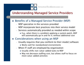 Understanding Managed Service Providers

 Benefits of a Managed Service Provider (MSP)
  –   MSP specialize in the services provided
  –   MSP incorporate best practices into their service model
  –   Services automatically provided as needed within scope
         E.g., when there is a problem applying a system patch, MSP
         will automatically go in and fix it; without additional cost
 Considerations when using an MSP
  –   Usually requires that you conform to their model/software
         Works well for standardized environments
  –   When IT staff are employed by organization
         Usually shifts non-value-added tasks to MSP
         May not decrease staffing cost, but allows staff to focus on
         more value-added activities
 