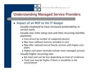 Understanding Managed Service Providers

 Impact of an MSP to the IT Budget
  –   Usually employed to have increased predictability in
      service costs
  –   Usually one-time setup cost and then recurring monthly
      payments
         Cost driven by number of supported devices
         May have software licenses included in cost
         May offer reduced cost of hourly services with higher cost
         plans
         Higher cost plans normally include more managed services
  –   Usually higher recurring cost
         But total cost can be less depending on level of incidences
         Total cost may be higher if there is variability in the
         environment
 