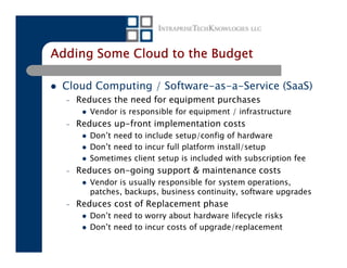 Adding Some Cloud to the Budget

 Cloud Computing / Software-as-a-Service (SaaS)
  –   Reduces the need for equipment purchases
         Vendor is responsible for equipment / infrastructure
  –   Reduces up-front implementation costs
         Don’t need to include setup/config of hardware
         Don’t need to incur full platform install/setup
         Sometimes client setup is included with subscription fee
  –   Reduces on-going support & maintenance costs
         Vendor is usually responsible for system operations,
         patches, backups, business continuity, software upgrades
  –   Reduces cost of Replacement phase
         Don’t need to worry about hardware lifecycle risks
         Don’t need to incur costs of upgrade/replacement
 