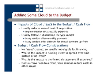 Adding Some Cloud to the Budget

 Impacts of Cloud / SaaS to the Budget / Cash Flow
  –   Usually reduces overall cost of acquisition
         Implementation costs usually expensed
  –   Usually follows subscription lifecycle model
         Many vendors allow monthly payments
         Many vendors offer discount for annual payment up-front
 Budget / Cash Flow Considerations
  –   No “asset” created, so usually not eligible for financing
  –   What is the impact to funding if cost is spread over time
      instead of up-front?
  –   What is the impact to the financial statements if expensed?
  –   Does a conversion to a cloud/SaaS solution reduce costs in
      other areas?
 