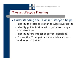 IT Asset Lifecycle Planning

  Understanding the IT Asset Lifecycle helps
  –   Identify the total cost of an IT Asset over its life
  –   Identify points in time with option to change
      cost structure
  –   Identify future impact of current decisions
  –   Ensure the IT budget decisions balance short
      and long term value
 