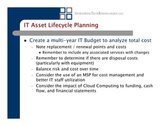 IT Asset Lifecycle Planning

  Create a multi-year IT Budget to analyze total cost
  –   Note replacement / renewal points and costs
         Remember to include any associated services with changes
  –   Remember to determine if there are disposal costs
      (particularly with equipment)
  –   Balance risk and cost over time
  –   Consider the use of an MSP for cost management and
      better IT staff utilization
  –   Consider the impact of Cloud Computing to funding, cash
      flow, and financial statements
 