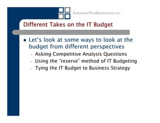Different Takes on the IT Budget

 Let’s look at some ways to look at the
 budget from different perspectives
  –   Asking Competitive Analysis Questions
  –   Using the “reserve” method of IT Budgeting
  –   Tying the IT Budget to Business Strategy
 