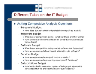 Different Takes on the IT Budget

 Asking Competitive Analysis Questions
  –   Personnel Budget
         How does our personnel compensation compare to market?
  –   Hardware Budget
         What is our competition doing—what hardware are they using?
         Have we considered virtualization or cloud-based alternatives
         to hardware?
  –   Software Budget
         What is our competition doing—what software are they using?
         Have we considered cloud-based alternatives to software?
  –   Services Budget
         Have we considered managed service providers?
         Have we considered outsourcing non-core IT functions?
  –   Subscriptions Budget
         Have we looked a new subscription offerings/pricing models
         to validate that we are optimizing our subscriptions?
 