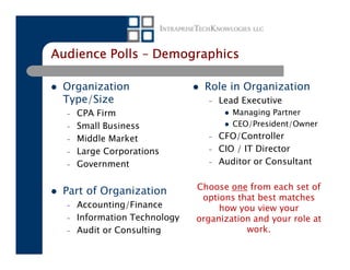 Audience Polls – Demographics

 Organization                   Role in Organization
 Type/Size                       –   Lead Executive
  –   CPA Firm                          Managing Partner
  –   Small Business                    CEO/President/Owner
  –   Middle Market              –   CFO/Controller
  –   Large Corporations         –   CIO / IT Director
  –   Government                 –   Auditor or Consultant

                               Choose one from each set of
 Part of Organization
                                options that best matches
  –   Accounting/Finance            how you view your
  –   Information Technology   organization and your role at
  –   Audit or Consulting                 work.
 
