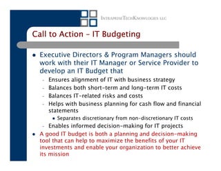 Call to Action – IT Budgeting

  Executive Directors & Program Managers should
  work with their IT Manager or Service Provider to
  develop an IT Budget that
  –   Ensures alignment of IT with business strategy
  –   Balances both short-term and long-term IT costs
  –   Balances IT-related risks and costs
  –   Helps with business planning for cash flow and financial
      statements
         Separates discretionary from non-discretionary IT costs
  –   Enables informed decision-making for IT projects
  A good IT budget is both a planning and decision-making
  tool that can help to maximize the benefits of your IT
  investments and enable your organization to better achieve
  its mission
 
