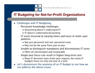 IT Budgeting for Not-for-Profit Organizations

  Challenges with IT Budgeting
   – Personnel knowledge challenges
         Accounting doesn’t understand IT;
         IT doesn’t understand Accounting
  –   IT costs incurred at varying times and recur in multi-year
      patterns
         Not just personnel and non-personnel costs
         May not be the same from year to year
  –   Unable to distinguish mandatory and discretionary IT costs
         Often all intermingled and inseparable
  –   Single year focus can result in higher long term cost
         Many IT decisions have multi-year impacts, but many IT
         budgets focus on only one year at a time
  Let’s deconstruct the anatomy of an IT Budget to see how we
  can address the above issues
 
