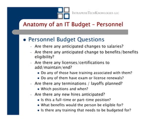 Anatomy of an IT Budget – Personnel

 Personnel Budget Questions
  –   Are there any anticipated changes to salaries?
  –   Are there any anticipated change to benefits/benefits
      eligibility?
  –   Are there any licenses/certifications to
      add/maintain/end?
         Do any of those have training associated with them?
         Do any of them have exam or license renewals?
  –   Are there any terminations / layoffs planned?
         Which positions and when?
  –   Are there any new hires anticipated?
         Is this a full-time or part-time position?
         What benefits would the person be eligible for?
         Is there any training that needs to be budgeted for?
 