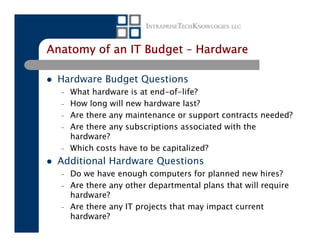 Anatomy of an IT Budget – Hardware

 Hardware Budget Questions
  –   What hardware is at end-of-life?
  –   How long will new hardware last?
  –   Are there any maintenance or support contracts needed?
  –   Are there any subscriptions associated with the
      hardware?
  –   Which costs have to be capitalized?
 Additional Hardware Questions
  –   Do we have enough computers for planned new hires?
  –   Are there any other departmental plans that will require
      hardware?
  –   Are there any IT projects that may impact current
      hardware?
 