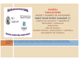 PACERIZU
                                                                      PUBLICACIONES
                                                              MOLES Y NÚMERO DE AVOGADRO
                                                             PABLO CESAR RIVERA ZUMAQUÉ (1)
                                                            AGENCIA DE ANALISTAS Y ASESORES EN
                                                                   DROGUERIA Y FARMACIAS
                                                                        ADROGYFAR
                                                                      AREA DE QUIMICA
                                                         DIVISIÓN TÉCNICA, TECNOLÓGICA Y CIENTÍFICA
                                                                  DOCUMENTO DE CONSULTA


________
(1) Regente de Farmacia: Universidad de Córdoba. Docente de Química: Universidad Distrital Francisco José de Caldas. Integrante activo
como Analista y Asesor en Droguerías y Farmacias: Adrogyfarm. Publicador de Artículos relacionados con las áreas de Educación, Química y
Farmacia.
 