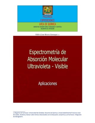 PACERIZU
                                           EXPOSICIONES
                                          AREA DE QUÍMICA
                                ADROGYFAR: DIVISIÓN TÉCNICA TECNOLÓGICA Y CIENTÍFICA
                                             DOCUMENTO DE EXPOSICIÓN


                                   Pablo César Rivera Zumaqué (1)




                       Espectrometría de
                      Absorción Molecular
                      Ultravioleta - Visible

                                         Aplicaciones




______________
(1) Regente de Farmacia: Universidad de Córdoba. Docente de   Química: Universidad Distrital Francisco José
de Caldas. Analista y Asesor sobre temas relacionados con la Educación, la Química y la Farmacia. Integrante
de Adrogyfarm.
 
