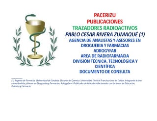 PACERIZU
PUBLICACIONES
TRAZADORES RADIOACTIVOS
PABLO CESAR RIVERA ZUMAQUÉ (1)
AGENCIA DE ANALISTAS Y ASESORES EN
DROGUERIA Y FARMACIAS
ADROGYFAR
AREA DE RADIOFARMACIA
DIVISIÓN TÉCNICA, TECNOLÓGICA Y
CIENTÍFICA
DOCUMENTO DE CONSULTA
________
(1) Regente de Farmacia; Universidad de Córdoba. Docente de Química. Universidad Distrital Francisco José de Caldas. Integrante activo
como Analista y Asesor en Droguerías y Farmacias: Adrogyfarm. Publicador de Artículos relacionados con las áreas de Educación,
Química y Farmacia.
 