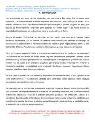 PACERIZU: Docente de Biología y Química. Regente de Farmacia.
Integrante activo de la Asociación de Analistas y Asesores en Droguerías y Farmacias: Adrogyfarm.
Publicador de Artículos relacionados con las áreas de Educación y Farmacia.
                                             1. INTRODUCCIÓN

Las endotoxinas son unas de las moléculas más comunes a las cuales los humanos están
expuestos. La introducción del termino Endotoxina esta atribuida a un discípulo de Robert Koch,
Richard Pfaiffer en 1892. Este término realmente procedido por la palabra pirógeno en 1876, que
todavía es frecuentemente empleado para describir en primer lugar y de forma básica las
propiedades biológicas de las endotoxinas, como la producción de la fiebre.


Aunque el termino “Endotoxina” se utiliza de vez en cuando para referirse a cualquier toxina
bacteriana relacionada con las células, se reserva correctamente para referirse al complejo del
lipopolisacárido asociado con la membrana externa de bacterias gram negativas tales como E. coli,
Salmonella, Shigella, Pseudomonas, Neisseria, Haemophilus, y otros patógenos principales.


Pero, ¿por que es necesario hablar sobre contaminación bacteriana en productos farmacéuticos?
Las bacterias se encuentran en todas partes, algunas denominadas patógenas                  pueden causar
enfermedades y requieren generalmente un hospedero para su multiplicación y transmisión, aunque
pueden vivir en suelos o en ambientes acuáticos por largos periodos de tiempo. Por lo tanto, la
industria farmacéutica es cuidadosa en la producción de drogas, vacunas y dispositivos médicos
que sean estériles y libres de microorganismos.


En este caso se hablara de dos productos empleados con frecuencia como lo son Dipirona usado
como antihistamínico     y Clindamicina utilizado como antibiótico contra bacterias gram positivas;
productos de uso cotidiano en seres humanos.


Para la detección de endotoxinas se realiza la prueba de Lisado de Amebocitos de Limulus (LAL).
Esta prueba es de origen bacteriano la cual resulta ser sensible y especifica para la identificación de
endotoxinas bacterianas llegando a detectar pequeñas partículas de endotoxina. Debido a la
importancia de esta prueba en la industria farmacéutica es indispensable realizar una validación, que
permite dar la garantía de ofrecer productos que contribuyan al mejoramiento de la calidad humana y
la adquisición de productos de óptima calidad.


     ESTUDIO DE VALIDACIÓN DEL MÉTODO DE ENDOTOXINAS EN MEDICAMENTOS DE                                15
   DIPIRONA Y CLINDAMICINA-CONTROL Y ANÁLISIS MICROBIOLÓGICO DE MATERIAS
                                  PRIMAS
 