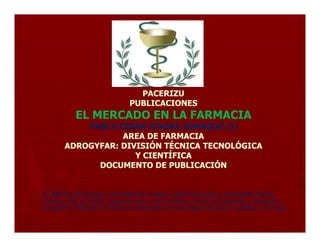 PACERIZU
                                  PUBLICACIONES
             EL MERCADO EN LA FARMACIA
             PABLO CESAR RIVERA ZUMAQUÉ (1)
                    AREA DE FARMACIA
         ADROGYFAR: DIVISIÓN TÉCNICA TECNOLÓGICA
                       Y CIENTÍFICA
               DOCUMENTO DE PUBLICACIÓN

________
(1) Regente de Farmacia; Universidad de Córdoba. Docente de Química. Universidad Distrital
Francisco José de Caldas. Integrante activo como Analista y Asesor en Droguerías y Farmacias:
Adrogyfarm. Publicador de Artículos relacionados con las áreas de Educación, Química y Farmacia.
 