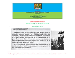 PACERIZU
                                                                    PUBLICACIONES
                                             AGENCIA DE ANALISTAS Y ASESORES EN DROGUERIAS Y FARMACIAS
                                                                     ADROGYFARM
                                                                AREA DE RADIOFARMACIA
                                                      DIVISIÓN TÉCNICA TECNOLÓGICA Y CIENTÍFICA
                                                               DOCUMENTO DE CONSULTA


                                                         Pablo César Rivera Zumaqué (1)

                                              PRODUCCIÓN DE RADIONÚCLIDOS
                                                              GENERADORES




__________________
(1) Regente de Farmacia; Universidad de Córdoba. Docente de Química. Universidad Distrital Francisco José de Caldas. Integrante activo como Analista y
Asesor en Droguerías y Farmacias: ADROGYFARM. Publicador de Artículos relacionados con las áreas de Educación, Química y Farmacia.
 