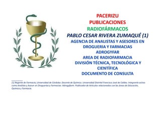 PACERIZU
                                                               PUBLICACIONES
                                                              RADIOFÁRMACOS
                                                       PABLO CESAR RIVERA ZUMAQUÉ (1)
                                                           AGENCIA DE ANALISTAS Y ASESORES EN
                                                                 DROGUERIA Y FARMACIAS
                                                                       ADROGYFAR
                                                                 AREA DE RADIOFARMACIA
                                                             DIVISIÓN TÉCNICA, TECNOLÓGICA Y
                                                                        CIENTÍFICA
                                                                DOCUMENTO DE CONSULTA
________
(1) Regente de Farmacia; Universidad de Córdoba. Docente de Química. Universidad Distrital Francisco José de Caldas. Integrante activo
como Analista y Asesor en Droguerías y Farmacias: Adrogyfarm. Publicador de Artículos relacionados con las áreas de Educación,
Química y Farmacia.
 