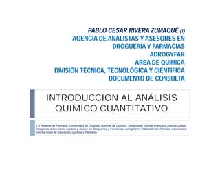 PABLO CESAR RIVERA ZUMAQUÉ (1)
AGENCIA DE ANALISTAS Y ASESORES EN
DROGUERIA Y FARMACIAS
ADROGYFAR
AREA DE QUIMICA
DIVISIÓN TÉCNICA, TECNOLÓGICA Y CIENTÍFICA
DOCUMENTO DE CONSULTA

INTRODUCCION AL ANÁLISIS
QUIMICO CUANTITATIVO
(1) Regente de Farmacia: Universidad de Córdoba. Docente de Química: Universidad Distrital Francisco José de Caldas.
Integrante activo como Analista y Asesor en Droguerías y Farmacias: Adrogyfarm. Publicador de Artículos relacionados
con las áreas de Educación, Química y Farmacia.

 