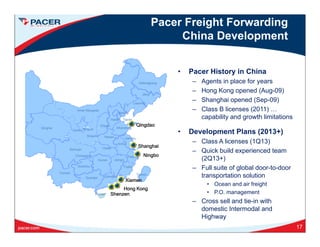 activities. Pacer Freight Forwarding
China Development
• Pacer History in China
Heilongjiang
Jiling
Liaoning
– Agents in place for years
– Hong Kong opened (Aug-09)
– Shanghai opened (Sep-09)
Class B licenses (2011)
Qinghai
Inner Mongolia
Ningxia Shandong
Gansu
Jiangsu
Shaanxi Henan
Hebei
Beijing
Shanxi
Tianjin
– Class B licenses (2011) …
capability and growth limitations
• Development Plans (2013+)
Cl A li (1Q13)
Qingdao
Sichuan
Hunan
Chongqing
Jiangxi
Zhejiang
Jiangsu
Hubei
Fujian
Anhui
Guizhou
– Class A licenses (1Q13)
– Quick build experienced team
(2Q13+)
– Full suite of global door-to-door
Ningbo
Shanghai
Yunnan Taiwan
Guangxi
Hainan
Guangdong
g
transportation solution
• Ocean and air freight
• P.O. management
– Cross sell and tie-in with
Xiamen
Hong Kong
Shenzen
– Cross sell and tie-in with
domestic Intermodal and
Highway
17
 