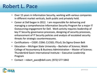 @NTXISSA
Robert L. Pace
• Over 15 years in Information Security, working with various companies
in different market verticals, both public and privately held.
• Career at Dell began in 2012. I am responsible for delivering and
managing a comprehensive Information Security Program for a major IT
Outsourcing engagement for Dell. Work activity requires leadership of
key IT Security governance processes, designing of security processes,
enhancement of IT Security policies and analysis of escalated security
threats for strategic countermeasures.
• Certifications – CISSP; CISM; C|CISO; ITILv3; Six Sigma Green Belt
• Education – Michigan State University – Bachelor of Science; Walsh
College of Accountancy & Business Administration – Master of Science;
Thunderbird Gavin International Institute – Executive Leadership
Program
• Contact – robert_pace@dell.com; (972) 577-5842
 