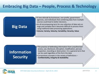 @NTXISSANTX ISSA Cyber Security Conference – April 24-25, 2015 9
Embracing Big Data – People, Process & Technology
•A new attitude by businesses, non-profits, government
agencies, and individuals that combining data from multiple
sources could lead to better decisions.
•An all-encompassing term for any collection of data sets so
large and complex that it becomes difficult to process them
using traditional data processing applications.
•Volume; Variety; Velocity; Variability; Veracity; Value
Big Data
•The practice of defending information from unauthorized
access, use, disclosure, disruption, modification, perusal,
inspection, recording or destruction. It is a general term that
can be used regardless of the form the data
•Cornerstone concepts in the variety of definitions –
Confidentiality, Integrity & Availability
Information
Security
 