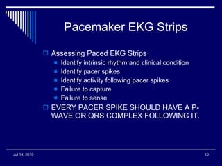 Pacemaker EKG Strips Assessing Paced EKG Strips Identify intrinsic rhythm and clinical condition Identify pacer spikes Identify activity following pacer spikes Failure to capture Failure to sense EVERY PACER SPIKE SHOULD HAVE A P-WAVE OR QRS COMPLEX FOLLOWING IT. 