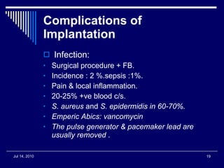 Complications of Implantation Infection: Surgical procedure + FB. Incidence : 2 %.sepsis :1%. Pain & local inflammation. 20-25% +ve blood c/s. S. aureus  and  S. epidermidis in 60-70%. Emperic Abics: vancomycin The pulse generator & pacemaker lead are usually removed  . 