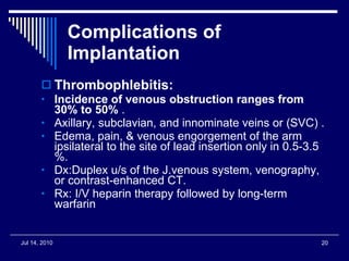 Complications of Implantation Thrombophlebitis: Incidence of venous obstruction ranges from 30% to 50%  . Axillary, subclavian, and innominate veins or (SVC) . Edema, pain, & venous engorgement of the arm ipsilateral to the site of lead insertion only in 0.5-3.5 %. Dx:Duplex u/s of the J.venous system, venography, or contrast-enhanced CT. Rx: I/V heparin therapy followed by long-term warfarin 