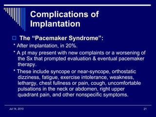 Complications of Implantation The “Pacemaker Syndrome”: * After implantation, in 20%. * A pt may present with new complaints or a worsening of the Sx that prompted evaluation & eventual pacemaker therapy. * These include syncope or near-syncope, orthostatic dizziness, fatigue, exercise intolerance, weakness, lethargy, chest fullness or pain, cough, uncomfortable pulsations in the neck or abdomen, right upper quadrant pain, and other nonspecific symptoms. 