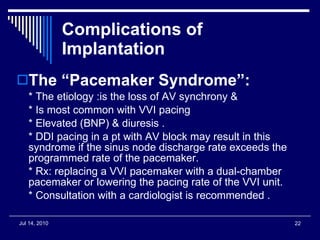 Complications of Implantation The “Pacemaker Syndrome”: * The etiology :is the loss of AV synchrony &  * Is most common with VVI pacing  * Elevated (BNP) & diuresis .  * DDI pacing in a pt with AV block may result in this syndrome if the sinus node discharge rate exceeds the programmed rate of the pacemaker.  * Rx: replacing a VVI pacemaker with a dual-chamber pacemaker or lowering the pacing rate of the VVI unit. * Consultation with a cardiologist is recommended . 