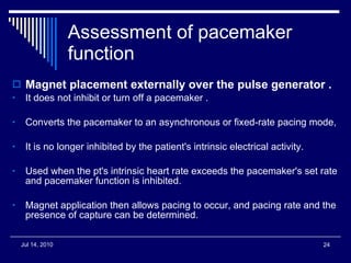 Assessment of pacemaker function Magnet placement externally over the pulse generator . It does not inhibit or turn off a pacemaker . Converts the pacemaker to an asynchronous or fixed-rate pacing mode, It is no longer inhibited by the patient's intrinsic electrical activity.  Used when the pt's intrinsic heart rate exceeds the pacemaker's set rate and pacemaker function is inhibited.  Magnet application then allows pacing to occur, and pacing rate and the presence of capture can be determined. 