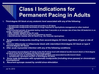 Class I Indications for Permanent Pacing in Adults   1.     Third-degree AV block at any anatomic level associated with any of the following:     + Symptomatic bradycardia presumed secondary to AV block   + Symptomatic bradycardia secondary to drugs required for dysrhythmia management or other medical condition   + Documented periods of asystole lasting more than 3 seconds or an escape rate of less than 40 beats/min in an awake, asymptomatic patient   + After catheter ablation of the AV node   + Postoperative AV block that is not expected to resolve   + Neuromuscular disease with AV block (e.g., the muscular dystrophies)   2.    Symptomatic bradycardia resulting from second-degree AV block regardless of type or site of block.   3.    Chronic bifascicular or trifascicular block with intermittent third-degree AV block or type II second-degree AV block   4.      After acute myocardial infarction with any of the following conditions:     + Persistent second-degree AV block at the His-Purkinje level with bilateral bundle branch block or third-degree AV block at the level of or below the His-Purkinje system   +  Transient second- or third-degree infranodal AV block and associated bundle branch block   +  Symptomatic, persistent second- or third-degree AV block 5.    Sinus node dysfunction with symptomatic bradycardia (including sinus pauses) or chronotropic incompetence   6.    Recurrent syncope caused by carotid sinus stimulation 