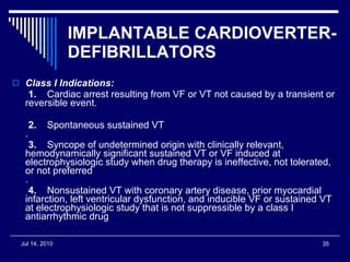IMPLANTABLE CARDIOVERTER-DEFIBRILLATORS   Class I Indications: 1.     Cardiac arrest resulting from VF or VT not caused by a transient or reversible event.    2.     Spontaneous sustained VT .    3.     Syncope of undetermined origin with clinically relevant, hemodynamically significant sustained VT or VF induced at electrophysiologic study when drug therapy is ineffective, not tolerated, or not preferred .    4.     Nonsustained VT with coronary artery disease, prior myocardial infarction, left ventricular dysfunction, and inducible VF or sustained VT at electrophysiologic study that is not suppressible by a class I antiarrhythmic drug  