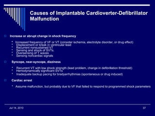 Causes of Implantable Cardioverter-Defibrillator Malfunction  Increase or abrupt change in shock frequency    *    Increased frequency of VF or VT (consider ischemia, electrolyte disorder, or drug effect)   *    Displacement or break in ventricular lead   *    Recurrent nonsustained VT   *    Sensing and shock of SVTs.   *    Oversensing of T waves   *    Sensing noncardiac signals    Syncope, near-syncope, dizziness     *    Recurrent VT with low shock strength (lead problem, change in defibrillation threshold)   *    Hemodynamically significant SVTs    *    Inadequate backup pacing for bradyarrhythmias (spontaneous or drug induced)    Cardiac arrest     *   Assume malfunction, but probably due to VF that failed to respond to programmed shock parameters 