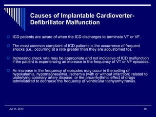 Causes of Implantable Cardioverter-Defibrillator Malfunction ICD patients are aware of when the ICD discharges to terminate VT or VF.  The most common complaint of ICD patients is the occurrence of frequent shocks (i.e., occurring at a rate greater than they are accustomed to). Increasing shock rate may be appropriate and not indicative of ICD malfunction if the patient is experiencing an increase in the frequency of VT or VF episodes.  An increase in the frequency of episodes may occur in the setting of hypokalemia, hypomagnesemia, ischemia (with or without infarction) related to underlying coronary artery disease, or the proarrhythmic effect of drugs administered to decrease the frequency of ventricular tachyarrhythmias.  
