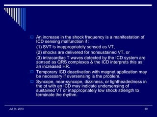 An increase in the shock frequency is a manifestation of ICD sensing malfunction if : (1) SVT is inappropriately sensed as VT,  (2) shocks are delivered for nonsustained VT, or (3) intracardiac T waves detected by the ICD system are sensed as QRS complexes & the ICD interprets this as an increased HR.  Temporary ICD deactivation with magnet application may be necessary if oversensing is the problem.  Syncope, near-syncope, dizziness, or lightheadedness in the pt with an ICD may indicate undersensing of sustained VT or inappropriately low shock strength to terminate the rhythm.  